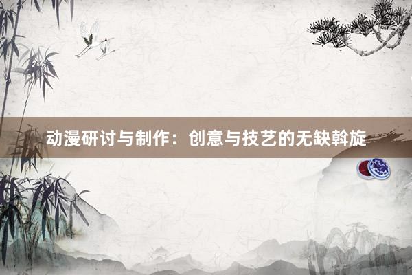 动漫研讨与制作：创意与技艺的无缺斡旋