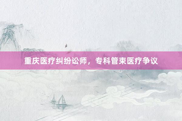 重庆医疗纠纷讼师，专科管束医疗争议